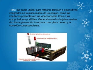- Red: Se suele utilizar para referirse también a dispositivos
integrados en la placa madre de un equipo, como las
interfaces presentes en las videoconsolas Xbox o las
computadoras portátiles. Generalmente las tarjetas madres
de ultima generación incorporan una placa de red y la
conexión correspondiente.
 