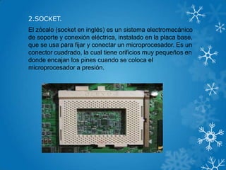 2.SOCKET.
El zócalo (socket en inglés) es un sistema electromecánico
de soporte y conexión eléctrica, instalado en la placa base,
que se usa para fijar y conectar un microprocesador. Es un
conector cuadrado, la cual tiene orificios muy pequeños en
donde encajan los pines cuando se coloca el
microprocesador a presión.
 