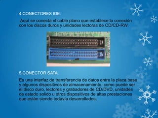 4.CONECTORES IDE.
Aquí se conecta el cable plano que establece la conexión
con los discos duros y unidades lectoras de CD/CD-RW.
5.CONECTOR SATA.
Es una interfaz de transferencia de datos entre la placa base
y algunos dispositivos de almacenamiento, como puede ser
el disco duro, lectores y grabadores de CD/DVD, unidades
de estado solido u otros dispositivos de altas prestaciones
que están siendo todavía desarrollados.
 