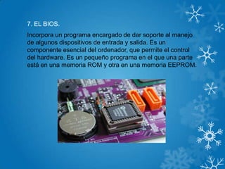 7. EL BIOS.
Incorpora un programa encargado de dar soporte al manejo
de algunos dispositivos de entrada y salida. Es un
componente esencial del ordenador, que permite el control
del hardware. Es un pequeño programa en el que una parte
está en una memoria ROM y otra en una memoria EEPROM.
 