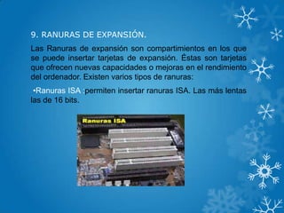 9. RANURAS DE EXPANSIÓN.
Las Ranuras de expansión son compartimientos en los que
se puede insertar tarjetas de expansión. Éstas son tarjetas
que ofrecen nuevas capacidades o mejoras en el rendimiento
del ordenador. Existen varios tipos de ranuras:
•Ranuras ISA :permiten insertar ranuras ISA. Las más lentas
las de 16 bits.
 
