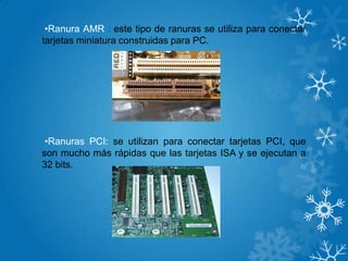 •Ranura AMR : este tipo de ranuras se utiliza para conectar
tarjetas miniatura construidas para PC.
•Ranuras PCI: se utilizan para conectar tarjetas PCI, que
son mucho más rápidas que las tarjetas ISA y se ejecutan a
32 bits.
 