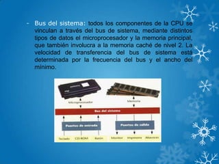 - Bus del sistema: todos los componentes de la CPU se
vinculan a través del bus de sistema, mediante distintos
tipos de datos el microprocesador y la memoria principal,
que también involucra a la memoria caché de nivel 2. La
velocidad de transferencia del bus de sistema está
determinada por la frecuencia del bus y el ancho del
mínimo.
 