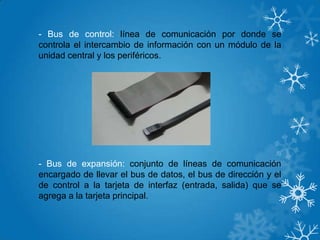 - Bus de control: línea de comunicación por donde se
controla el intercambio de información con un módulo de la
unidad central y los periféricos.
- Bus de expansión: conjunto de líneas de comunicación
encargado de llevar el bus de datos, el bus de dirección y el
de control a la tarjeta de interfaz (entrada, salida) que se
agrega a la tarjeta principal.
 