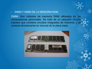- DIMM Y SIMM DE LA MEMORIA RAM.
DIMM: Son módulos de memoria RAM utilizados en las
computadoras personales. Se trata de un pequeño circuito
impreso que contiene circuitos integrados de memoria, y se
conecta directamente en ranuras de la placa base.
 