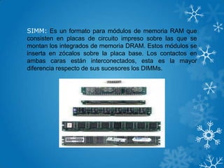 SIMM: Es un formato para módulos de memoria RAM que
consisten en placas de circuito impreso sobre las que se
montan los integrados de memoria DRAM. Estos módulos se
inserta en zócalos sobre la placa base. Los contactos en
ambas caras están interconectados, esta es la mayor
diferencia respecto de sus sucesores los DIMMs.
 