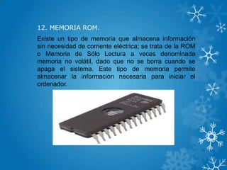 12. MEMORIA ROM.
Existe un tipo de memoria que almacena información
sin necesidad de corriente eléctrica; se trata de la ROM
o Memoria de Sólo Lectura a veces denominada
memoria no volátil, dado que no se borra cuando se
apaga el sistema. Este tipo de memoria permite
almacenar la información necesaria para iniciar el
ordenador.
 