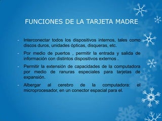 FUNCIONES DE LA TARJETA MADRE
- Interconectar todos los dispositivos internos, tales como
discos duros, unidades ópticas, disqueras, etc.
- Por medio de puertos , permitir la entrada y salida de
información con distintos dispositivos externos .
- Permitir la extensión de capacidades de la computadora
por medio de ranuras especiales para tarjetas de
expansión.
- Albergar al cerebro de la computadora: el
microprocesador, en un conector espacial para el.
 