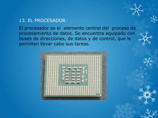 13. EL PROCESADOR.
El procesador es el elemento central del proceso de
procesamiento de datos. Se encuentra equipado con
buses de direcciones, de datos y de control, que le
permiten llevar cabo sus tareas.
 