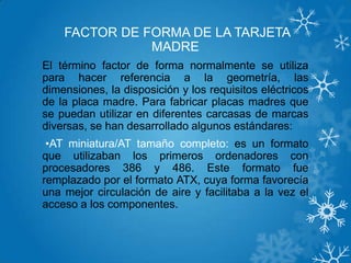 FACTOR DE FORMA DE LA TARJETA
MADRE
El término factor de forma normalmente se utiliza
para hacer referencia a la geometría, las
dimensiones, la disposición y los requisitos eléctricos
de la placa madre. Para fabricar placas madres que
se puedan utilizar en diferentes carcasas de marcas
diversas, se han desarrollado algunos estándares:
•AT miniatura/AT tamaño completo: es un formato
que utilizaban los primeros ordenadores con
procesadores 386 y 486. Este formato fue
remplazado por el formato ATX, cuya forma favorecía
una mejor circulación de aire y facilitaba a la vez el
acceso a los componentes.
 