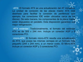 •ATX: El formato ATX es una actualización del AT miniatura.
La unidad de conexión de las placas madre ATX está
diseñada para facilitar la conexión de periféricos (por
ejemplo, los conectores IDE están ubicados cerca de los
discos). De esta manera, los componentes de la placa madre
están dispuestos en paralelo. Esta disposición garantiza una
mejor refrigeración.
•ATX estándar: Tradicionalmente, el formato del estándar
ATX es de 305 x 244 mm. Incluye un conector AGP y 6
conectores PCI.
•micro-ATX: El formato micro-ATX resulta una actualización
de ATX, que posee las mismas ventajas en un formato más
pequeño (244 x 244 mm), a un menor costo. El Micro-ATX
incluye un conector AGP y 3 conectores PCI.
 