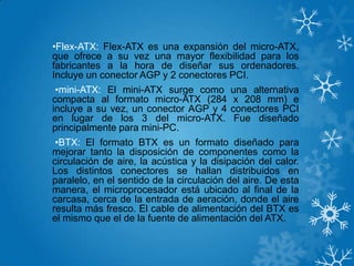 •Flex-ATX: Flex-ATX es una expansión del micro-ATX,
que ofrece a su vez una mayor flexibilidad para los
fabricantes a la hora de diseñar sus ordenadores.
Incluye un conector AGP y 2 conectores PCI.
•mini-ATX: El mini-ATX surge como una alternativa
compacta al formato micro-ATX (284 x 208 mm) e
incluye a su vez, un conector AGP y 4 conectores PCI
en lugar de los 3 del micro-ATX. Fue diseñado
principalmente para mini-PC.
•BTX: El formato BTX es un formato diseñado para
mejorar tanto la disposición de componentes como la
circulación de aire, la acústica y la disipación del calor.
Los distintos conectores se hallan distribuidos en
paralelo, en el sentido de la circulación del aire. De esta
manera, el microprocesador está ubicado al final de la
carcasa, cerca de la entrada de aeración, donde el aire
resulta más fresco. El cable de alimentación del BTX es
el mismo que el de la fuente de alimentación del ATX.
 