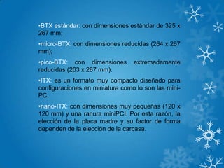 •BTX estándar: con dimensiones estándar de 325 x
267 mm;
•micro-BTX: con dimensiones reducidas (264 x 267
mm);
•pico-BTX: con dimensiones extremadamente
reducidas (203 x 267 mm).
•ITX: es un formato muy compacto diseñado para
configuraciones en miniatura como lo son las mini-
PC.
•nano-ITX: con dimensiones muy pequeñas (120 x
120 mm) y una ranura miniPCI. Por esta razón, la
elección de la placa madre y su factor de forma
dependen de la elección de la carcasa.
 