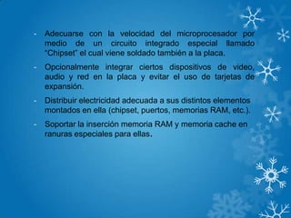 - Adecuarse con la velocidad del microprocesador por
medio de un circuito integrado especial llamado
“Chipset” el cual viene soldado también a la placa.
- Opcionalmente integrar ciertos dispositivos de video,
audio y red en la placa y evitar el uso de tarjetas de
expansión.
- Distribuir electricidad adecuada a sus distintos elementos
montados en ella (chipset, puertos, memorias RAM, etc.).
- Soportar la inserción memoria RAM y memoria cache en
ranuras especiales para ellas.
 