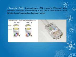 - Conector RJ45: (denominado LAN o puerto Ethernet) que
permiten conectar el ordenador a una red. Corresponde a una
tarjeta de red integrada a la placa madre.
 