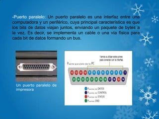 -Puerto paralelo: Un puerto paralelo es una interfaz entre una
computadora y un periférico, cuya principal característica es que
los bits de datos viajan juntos, enviando un paquete de bytes a
la vez. Es decir, se implementa un cable o una vía física para
cada bit de datos formando un bus.
Un puerto paralelo de
impresora
 