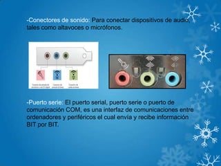 -Conectores de sonido: Para conectar dispositivos de audio,
tales como altavoces o micrófonos.
-Puerto serie: El puerto serial, puerto serie o puerto de
comunicación COM, es una interfaz de comunicaciones entre
ordenadores y periféricos el cual envía y recibe información
BIT por BIT.
 