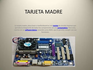 TARJETA MADRE
La tarjeta madre, placa base o motherboard es una tarjeta de circuito impreso que
permite la integración de todos los componentes de una computadora. Para esto,
cuenta con un software básico conocido como BIOS, que le permite cumplir con sus
funciones.
 
