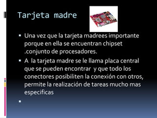 Tarjeta madre
 Una vez que la tarjeta madrees importante
porque en ella se encuentran chipset
.conjunto de procesadores.
 A la tarjeta madre se le llama placa central
que se pueden encontrar y que todo los
conectores posibiliten la conexión con otros,
permite la realización de tareas mucho mas
especificas

 