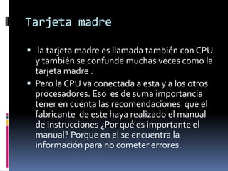 Tarjeta madre
 la tarjeta madre es llamada también con CPU
y también se confunde muchas veces como la
tarjeta madre .
 Pero la CPU va conectada a esta y a los otros
procesadores. Eso es de suma importancia
tener en cuenta las recomendaciones que el
fabricante de este haya realizado el manual
de instrucciones ¿Por qué es importante el
manual? Porque en el se encuentra la
información para no cometer errores.
 