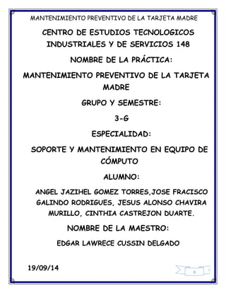 MANTENIMIENTO PREVENTIVO DE LA TARJETA MADRE 
CENTRO DE ESTUDIOS TECNOLOGICOS 
INDUSTRIALES Y DE SERVICIOS 148 
19/09/14 
0 
NOMBRE DE LA PRÁCTICA: 
MANTENIMIENTO PREVENTIVO DE LA TARJETA 
MADRE 
GRUPO Y SEMESTRE: 
3-G 
ESPECIALIDAD: 
SOPORTE Y MANTENIMIENTO EN EQUIPO DE 
CÓMPUTO 
ALUMNO: 
ANGEL JAZIHEL GOMEZ TORRES,JOSE FRACISCO 
GALINDO RODRIGUES, JESUS ALONSO CHAVIRA 
MURILLO, CINTHIA CASTREJON DUARTE. 
NOMBRE DE LA MAESTRO: 
EDGAR LAWRECE CUSSIN DELGADO 
 