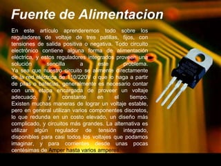 Fuente de Alimentacion 
En este artículo aprenderemos todo sobre los 
reguladores de voltaje de tres patillas, fijos, con 
tensiones de salida positiva o negativa. Todo circuito 
electrónico contiene alguna forma de alimentación 
eléctrica, y estos reguladores integrados proveen una 
solución sencilla a este problema. 
Ya sea que nuestro circuito se alimente directamente 
de la red eléctrica de 110/220V o que lo haga a partir 
de pilas o baterías, generalmente es necesario contar 
con una etapa encargada de proveer un voltaje 
adecuado, y constante en el tiempo. 
Existen muchas maneras de lograr un voltaje estable, 
pero en general utilizan varios componentes discretos, 
lo que redunda en un costo elevado, un diseño más 
complicado, y circuitos más grandes. La alternativa es 
utilizar algún regulador de tensión integrado, 
disponibles para casi todos los voltajes que podamos 
imaginar, y para corrientes desde unas pocas 
centésimas de Amper hasta varios amperes. 
 