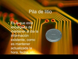 Pila de litio 
• Es la que esta 
encargada de 
mantener al dia la 
información 
existente, como 
es mantener 
actualizada la 
hora, fecha, etc. 
 