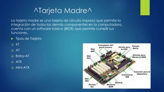 ^Tarjeta Madre^
La tarjeta madre es una tarjeta de circuito impreso que permite la
integración de todos los demás componentes en la computadora,
cuenta con un software básico (BIOS) que permite cumplir sus
funciones,
 Tipos de Tarjeta
 XT
 AT
 Baby-AT
 ATX
 Mini-ATX
 