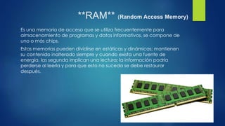 **RAM** (Random Access Memory)
Es una memoria de acceso que se utiliza frecuentemente para
almacenamiento de programas y datos informativos, se compone de
uno o más chips.
Estas memorias pueden dividirse en estáticas y dinámicas; mantienen
su contenido inalterado siempre y cuando exista una fuente de
energía, las segunda implican una lectura; la información podría
perderse al leerla y para que esto no suceda se debe restaurar
después.
 