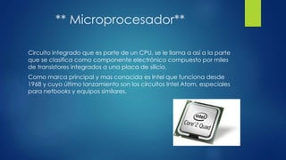 ** Microprocesador**
Circuito integrado que es parte de un CPU, se le llama a así a la parte
que se clasifica como componente electrónico compuesto por miles
de transistores integrados a una placa de silicio.
Como marca principal y mas conocida es Intel que funciona desde
1968 y cuyo último lanzamiento son los circuitos Intel Atom, especiales
para netbooks y equipos similares.
 
