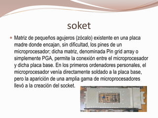 soket
 Matriz de pequeños agujeros (zócalo) existente en una placa
madre donde encajan, sin dificultad, los pines de un
microprocesador; dicha matriz, denominada Pin grid array o
simplemente PGA, permite la conexión entre el microprocesador
y dicha placa base. En los primeros ordenadores personales, el
microprocesador venía directamente soldado a la placa base,
pero la aparición de una amplia gama de microprocesadores
llevó a la creación del socket.
 