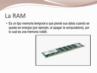 La RAM
 Es un tipo memoria temporal e que pierde sus datos cuando se
queda sin energía (por ejemplo, al apagar la computadora), por
lo cual es una memoria volátil.
 