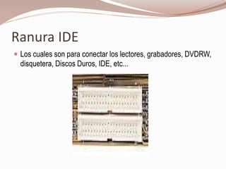 Ranura IDE
 Los cuales son para conectar los lectores, grabadores, DVDRW,
disquetera, Discos Duros, IDE, etc...
 