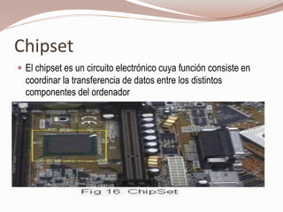 Chipset
 El chipset es un circuito electrónico cuya función consiste en
coordinar la transferencia de datos entre los distintos
componentes del ordenador
 