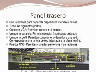 Panel trasero
 Son interfaces para conectar dispositivos mediante cables.
 Tiene las siguientes partes:
 Conector VGA: Permiten conectar el monitor.
 Un puerto paralelo: Permite conectar impresoras antiguas.
 Un puerto LAN: Permiten conectar el ordenador a una red.
Corresponde a una tarjeta de red integrada a la placa madre.
 Puertos USB: Permiten conectar periféricos más recientes
 