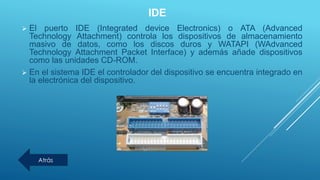 IDE
 El puerto IDE (Integrated device Electronics) o ATA (Advanced
Technology Attachment) controla los dispositivos de almacenamiento
masivo de datos, como los discos duros y WATAPI (WAdvanced
Technology Attachment Packet Interface) y además añade dispositivos
como las unidades CD-ROM.
 En el sistema IDE el controlador del dispositivo se encuentra integrado en
la electrónica del dispositivo.
Atrás
 