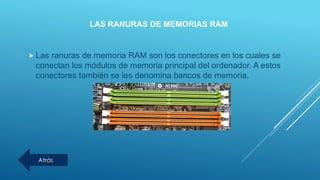 LAS RANURAS DE MEMORIAS RAM
 Las ranuras de memoria RAM son los conectores en los cuales se
conectan los módulos de memoria principal del ordenador. A estos
conectores también se les denomina bancos de memoria.
Atrás
 