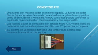 CONECTOR ATX
 Una fuente con máximo poder en mínimo espacio. La fuente de poder
Blazar fue especialmente creada para abastecer a gabinetes compactos,
como el Bern, Berlin y Kendal de Acteck, con lo que podrás conformar tu
equipo de cómputo ideal en menos espacio y con mayor estilo.
 Las fuentes Blazar es compatible con tarjetas Micro ATX y tiene todos los
conectores que necesitas para ensamblar una PC poderosa y completa.
 Su sistema de ventilación mantiene una temperatura óptima para
aumentar la estabilidad del equipo.
Atrás
 