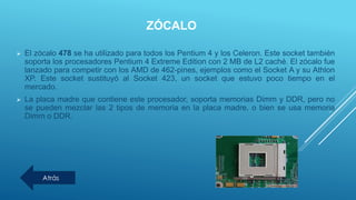 ZÓCALO
 El zócalo 478 se ha utilizado para todos los Pentium 4 y los Celeron. Este socket también
soporta los procesadores Pentium 4 Extreme Edition con 2 MB de L2 caché. El zócalo fue
lanzado para competir con los AMD de 462-pines, ejemplos como el Socket A y su Athlon
XP. Este socket sustituyó al Socket 423, un socket que estuvo poco tiempo en el
mercado.
 La placa madre que contiene este procesador, soporta memorias Dimm y DDR, pero no
se pueden mezclar las 2 tipos de memoria en la placa madre, o bien se usa memoria
Dimm o DDR.
Atrás
 