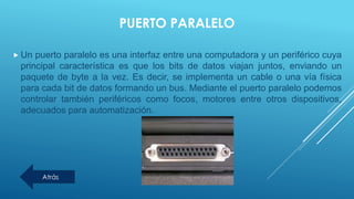 PUERTO PARALELO
 Un puerto paralelo es una interfaz entre una computadora y un periférico cuya
principal característica es que los bits de datos viajan juntos, enviando un
paquete de byte a la vez. Es decir, se implementa un cable o una vía física
para cada bit de datos formando un bus. Mediante el puerto paralelo podemos
controlar también periféricos como focos, motores entre otros dispositivos,
adecuados para automatización.
Atrás
 