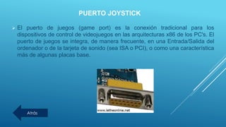 PUERTO JOYSTICK
 El puerto de juegos (game port) es la conexión tradicional para los
dispositivos de control de videojuegos en las arquitecturas x86 de los PC's. El
puerto de juegos se integra, de manera frecuente, en una Entrada/Salida del
ordenador o de la tarjeta de sonido (sea ISA o PCI), o como una característica
más de algunas placas base.
Atrás
 