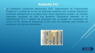 RANURA PCI
 Un Peripheral Component Interconnect (PCI, "Interconexión de Componentes
Periféricos") consiste en un bus de ordenador estándar para conectar dispositivos
periféricos directamente a su placa base. Estos dispositivos pueden ser circuitos
integrados ajustados en ésta (los llamados "dispositivos planares" en la
especificación PCI) o tarjetas de expansión que se ajustan en conectores. Es
común en PC, donde ha desplazado al ISA como bus estándar, pero también se
emplea en otro tipo de ordenadores.
SIGUIENTE
 