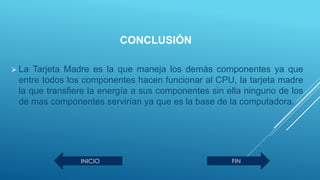 CONCLUSIÓN
 La Tarjeta Madre es la que maneja los demás componentes ya que
entre todos los componentes hacen funcionar al CPU, la tarjeta madre
la que transfiere la energía a sus componentes sin ella ninguno de los
de mas componentes servirían ya que es la base de la computadora.
INICIO FIN
 