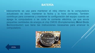 BATERÍA
 básicamente se usa para mantener el reloj interno de la computadora
actualizado es decir, mantener la fecha y la hora correctas. También
contribuye para conservar y mantener la configuración del equipo cuando se
apaga la computadora o se corta la corriente eléctrica, ya que envía
pequeñas cantidades de energía al chip CMOS (Complementary Metal Oxide
Semiconductor) que tiene las instrucciones necesarias para arrancar la
computadora.
Atrás
 