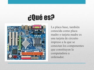 ¿Qué es?
La placa base, también
conocida como placa
madre o tarjeta madre es
una tarjeta de circuito
impreso a la que se
conectan los componentes
que constituyen la
computadora u
ordenador.
 