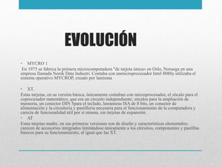 EVOLUCIÓN
• MYCRO 1
En 1975 se fabrica la primera microcomputadora "de tarjeta única« en Oslo, Noruega en una
empresa llamada Norsk Data Industri. Contaba con unmicroprocesador Intel 8080y utilizaba el
sistema operativo MYCROP, creado por lamisma
• XT.
Estas tarjetas, en su versión básica, únicamente contaban con microprocesador, el zócalo para el
coprocesador matemático, que era un circuito independiente; zócalos para la ampliación de
memoria, un conector DIN 5para el teclado, lasranuras ISA de 8 bits, un conector de
alimentación y la circuitería y pastillería necesaria para el funcionamiento de la computadora y
carecía de funcionalidad útil por sí misma, sin tarjetas de expansión.
• AT
Estas tarjetas madre, en sus primeras versiones son de diseño y características elementales;
carecen de accesorios integrados limitándose únicamente a los circuitos, componentes y pastillas
básicos para su funcionamiento, al igual que las XT.
 