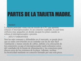PARTES DE LA TARJETA MADRE.
• Socket:
La tarjeta principal viene con un zocalo de CPU que permite
colocar el microprocesador. Es un conector cuadrado, la cual tiene
orificios muy pequeños en donde encajan los pines cuando se
coloca el microprocesador a presión.
• ATX Y VARIANTES
Son las más comunes y difundidas en el mercado, se puede decir
que se están convirtiendo en un estándar son las de más fácil
ventilación y menos enredo de cables, debido a la colocación de
los conectores ya que el microprocesador suele colocarse cerca
del ventilador de la fuente de alimentación y los conectores para
discos cerca de los extremos de la placa. Además, reciben
la electricidad mediante un conector formado por una sola pieza.
 