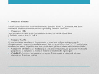 • Bancos de memoria
Son los conectores donde se inserta la memoria principal de una PC, llamada RAM. Estos
conectores han ido variando en tamaño, capacidad y forma de conectarse
• Conectores IDE:
Aquí se conecta el cable plano que establece la conexión con los discos duros
y unidades lectoras de CD/CD-RW.
• Conector SATA:
Es una interfaz de transferencia de datos entre la placa base y algunos dispositivos de
almacenamiento, como puede ser el disco duro, lectores y grabadores de CD/DVD, unidades de
estado solido u otros dispositivos de altas prestaciones que están siendo todavía desarrollados.
• Conectores Eléctricos: Es donde se le da vida a la computadora, ya que es allí donde se le
proporciona la energía de la fuente de poder a la tarjeta madre o principal.
• Chip BIOS: Incorpora un programa encargado de dar soporte al manejo de algunos
dispositivos de entrada y salida
 