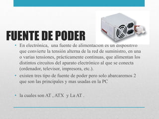 FUENTE DE PODER
• En electrónica, una fuente de alimentación es un dispositivo
que convierte la tensión alterna de la red de suministro, en una
o varias tensiones, prácticamente continuas, que alimentan los
distintos circuitos del aparato electrónico al que se conecta
(ordenador, televisor, impresora, etc.).
• existen tres tipo de fuente de poder pero solo abarcaremos 2
que son las principales y mas usadas en la PC
• la cuales son AT , ATX y La AT .
 