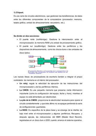 1) Chipset.
Es una serie de circuitos electrónicos, que gestionan las transferencias de datos
entre los diferentes componentes de la computadora (procesador, memoria,
tarjeta gráfica, unidad de almacenamiento secundario, etc.).
Se divide en dos secciones:
 El puente norte (northbridge): Gestiona la interconexión entre el
microprocesador, la memoria RAM y la unidad de procesamiento gráfico.
 El puente sur (southbridge): Gestiona entre los periféricos y los
dispositivos de almacenamiento, como los discos duros o las unidades de
disco óptico
Las nuevas líneas de procesadores de escritorio tienden a integrar el propio
controlador de memoria en el interior del procesador.
 Un reloj: regula la velocidad de ejecución de las instrucciones del
microprocesador y de los periféricos internos.
 La CMOS: Es una pequeña memoria que preserva cierta información
importante (como la configuración del equipo, fecha y hora), mientras el
equipo no está alimentado por electricidad.
 La pila de la CMOS: proporciona la electricidad necesaria para operar el
circuito constantemente y que éste último no se apague perdiendo la serie
de configuraciones guardadas.
 La BIOS: Es específico de la placa base y se encarga de la interfaz de
bajo nivel entre el microprocesador y algunos periféricos. Recupera, y
después ejecuta, las instrucciones del MBR (Master Boot Record),
registradas en un disco duro o SSD, cuando arranca el sistema operativo.
 